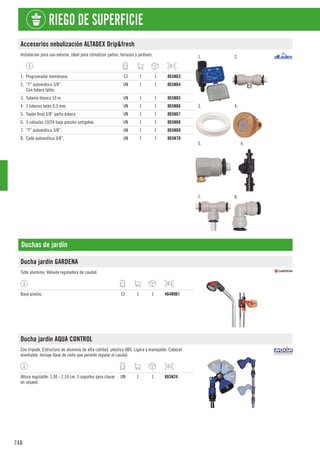 748
RIEGO DE SUPERFICIE
Accesorios nebulización ALTADEX Drip&fresh
Instalación para uso exterior, ideal para climatizar patios, terrazas y jardines. 1. 2.
3. 4.
5. 6.
7. 8.
1. Programador membrana. CJ 1 1 865N63
2. “T” automática 3/8”.
Con tobera latón.
UN 1 1 865N64
3. Tubería blanca 10 m. UN 1 1 865N65
4. 3 toberas latón 0,3 mm. UN 1 1 865N66
5. Tapón final 3/8” porta-tobera. UN 1 1 865N67
6. 3 válvulas 10/24 baja presión antigoteo. UN 1 1 865N68
7. “T” automática 3/8”. UN 1 1 865N69
8. Codo automático 3/8”. UN 1 1 865N70
Duchas de jardín
Ducha jardín GARDENA
Tubo aluminio. Válvula reguladora de caudal.
Base pincho. CJ 1 1 464N961
Ducha jardín AQUA CONTROL
Con tripode. Estructura de aluminio de alta calidad, plástico ABS. Ligera y manejable. Cabezal
orientable. Incluye llave de corte que permite regular el caudal.
Altura regulable: 1,30 - 2,10 cm. 3 soportes para clavar
en césped.
UN 1 1 865N24
 