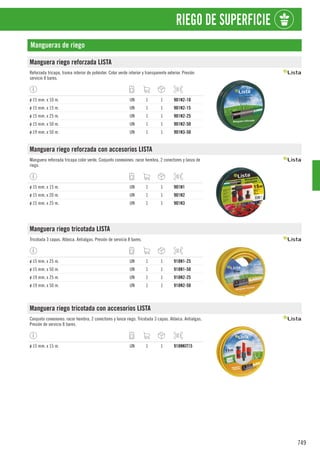 749
RIEGO DE SUPERFICIE
Mangueras de riego
Manguera riego reforzada LISTA
Reforzada tricapa, trama interior de poliéster. Color verde interior y transparente exterior. Presión
servicio 8 bares.
ø 15 mm. x 10 m. UN 1 1 901N2-10
ø 15 mm. x 15 m. UN 1 1 901N2-15
ø 15 mm. x 25 m. UN 1 1 901N2-25
ø 15 mm. x 50 m. UN 1 1 901N2-50
ø 19 mm. x 50 m. UN 1 1 901N3-50
Manguera riego reforzada con accesorios LISTA
Manguera reforzada tricapa color verde. Conjunto conexiones: racor hembra, 2 conectores y lanza de
riego.
ø 15 mm. x 15 m. UN 1 1 901N1
ø 15 mm. x 20 m. UN 1 1 901N2
ø 15 mm. x 25 m. UN 1 1 901N3
Manguera riego tricotada LISTA
Tricotada 3 capas. Atóxica. Antialgas. Presión de servicio 8 bares.
ø 15 mm. x 25 m. UN 1 1 918N1-25
ø 15 mm. x 50 m. UN 1 1 918N1-50
ø 19 mm. x 25 m. UN 1 1 918N2-25
ø 19 mm. x 50 m. UN 1 1 918N2-50
Manguera riego tricotada con accesorios LISTA
Conjunto conexiones: racor hembra, 2 conectores y lanza riego. Tricotada 3 capas. Atóxica. Antialgas.
Presión de servicio 8 bares.
ø 15 mm. x 15 m. UN 1 1 918NKIT15
 