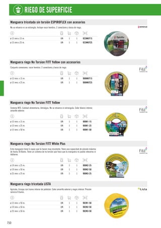 750
RIEGO DE SUPERFICIE
Manguera tricotada sin torsión ESPIROFLEX con acesorios
No se retuerce ni se estrangla. Incluye racor hembra, 2 conectores y lanza de riego.
ø 15 mm x 15 m. UN 1 1 923NKIT15
ø 15 mm x 25 m. UN 1 1 923NKIT25
Manguera riego No Torsion FITT Yellow con accesorios
Conjunto conexiones: racor hembra, 2 conectores y lanza de riego.
ø 15 mm. x 15 m. UN 1 1 908NKIT15
ø 15 mm. x 25 m. UN 1 1 908NKIT25
Manguera riego No Torsion FITT Yellow
Sistema NTS. Calidad alimentaria. Antialgas. No se retuerce ni estrangula. Color blanco interior,
amarillo exterior.
ø 15 mm. x 15 m. UN 1 1 908N1-15
ø 15 mm. x 25 m. UN 1 1 908N1-25
ø 15 mm. x 50 m. UN 1 1 908N1-50
Manguera riego No Torsion FITT White Plus
Esta manguera tiene 6 capas que la hacen muy resistente. Tiene una capacidad de presión máxima
de hasta 30 Bares. Tiene un sistema de no torsión que hace que la manguera no pueda rotecerse ni
doblarse.
ø 19 mm. x 25 m. UN 1 1 908N2-25
ø 19 mm. x 50 m. UN 1 1 908N2-50
ø 25 mm. x 25 m. UN 1 1 908N3-25
Manguera riego tricotada LISTA
Agrícola, tricapa con trama interior de poliéster. Color amarillo exterior y negro interior. Presión
servicio 8 bares.
ø 15 mm. x 50 m. UN 1 1 902N1-50
ø 19 mm. x 50 m. UN 1 1 902N2-50
ø 25 mm. x 50 m. UN 1 1 902N3-50
 