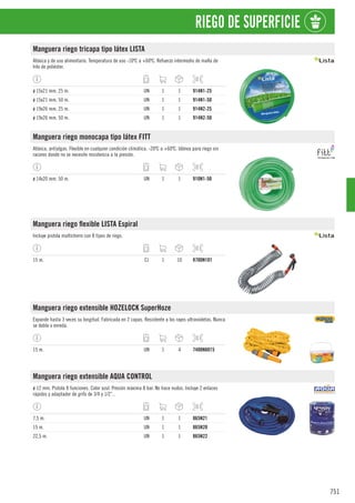 751
RIEGO DE SUPERFICIE
Manguera riego tricapa tipo látex LISTA
Atóxica y de uso alimentario. Temperatura de uso -10ºC a +60ºC. Refuerzo intermedio de malla de
hilo de poliéster.
ø 15x21 mm. 25 m. UN 1 1 914N1-25
ø 15x21 mm. 50 m. UN 1 1 914N1-50
ø 19x26 mm. 25 m. UN 1 1 914N2-25
ø 19x26 mm. 50 m. UN 1 1 914N2-50
Manguera riego monocapa tipo látex FITT
Atóxica, antialgas. Flexible en cualquier condición climática. -20ºC a +60ºC. Idónea para riego sin
racores donde no se necesite resistencia a la presión.
ø 14x20 mm. 50 m. UN 1 1 910N1-50
Manguera riego flexible LISTA Espiral
Incluye pistola multichorro con 8 tipos de riego.
15 m. CJ 1 10 8700N101
Manguera riego extensible HOZELOCK SuperHoze
Expande hasta 3 veces su longitud. Fabricada en 2 capas. Resistente a los rayos ultravioletas. Nunca
se dobla o enreda.
15 m. UN 1 4 7400N8015
Manguera riego extensible AQUA CONTROL
ø 12 mm. Pistola 8 funciones. Color azul. Presión máxima 8 bar. No hace nudos. Incluye 2 enlaces
rápidos y adaptador de grifo de 3/4 y 1/2”..
7,5 m. UN 1 1 865N21
15 m. UN 1 1 865N20
22,5 m. UN 1 1 865N22
 