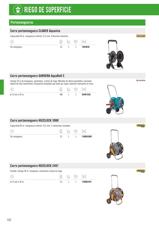752
RIEGO DE SUPERFICIE
Portamangueras
Carro portamanguera CLABER Aquaviva
Capacidad 60 m. manguera ø interior 12,5 mm. Estructura aluminio.
Sin manguera. CJ 1 1 1864N30
Carro portamanguera GARDENA AquaRoll S
Incluye 20 m de manguera, conectores, y lanza de riego. Manillar de altura ajustable y manivela
lateral de libre movimiento. Dispositivo antigoteo que evita las fugas mientras transporta el carro.
ø 13 mm x 20 m. UN 1 1 464N1850
Carro portamanguera HOZELOCK 398R
Capacidad 60 m. manguera ø interior 12,5 mm. 2 conectores incluidos.
Sin manguera. CJ 1 1 7400N398R
Carro portamanguera HOZELOCK 2487
Estable. Incluye 30 m. manguera, conectores y lanza de riego.
ø 15 mm x 30 m. CJ 1 1 7400N2487
 