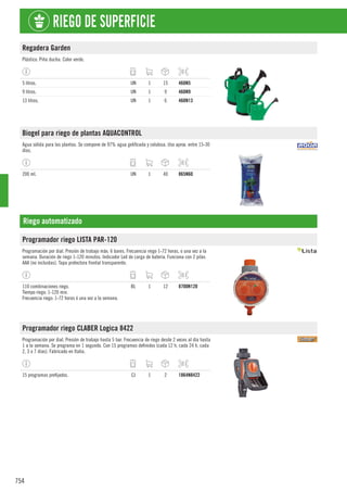 754
RIEGO DE SUPERFICIE
Regadera Garden
Plástico. Piña ducha. Color verde.
5 litros. UN 1 15 460N5
9 litros. UN 1 9 460N9
13 litros. UN 1 6 460N13
Biogel para riego de plantas AQUACONTROL
Agua sólida para las plantas. Se compone de 97% agua gelificada y celulosa. Uso aprox. entre 15-30
días.
200 ml. UN 1 40 865N60
Riego automatizado
Programador riego LISTA PAR-120
Programación por dial. Presión de trabajo máx. 6 bares. Frecuencia riego 1-72 horas, o una vez a la
semana. Duración de riego 1-120 minutos. Indicador Led de carga de batería. Funciona con 2 pilas
AAA (no incluidas). Tapa protectora frontal transparente.
110 combinaciones riego.
Tiempo riego: 1-120 min.
Frecuencia riego: 1-72 horas ó una vez a la semana.
BL 1 12 8700N120
Programador riego CLABER Logica 8422
Programación por dial. Presión de trabajo hasta 5 bar. Frecuencia de riego desde 2 veces al día hasta
1 a la semana. Se programa en 1 segundo. Con 15 programas definidos (cada 12 h, cada 24 h, cada
2, 3 o 7 días). Fabricado en Italia.
15 programas prefijados. CJ 1 2 1864N8422
 