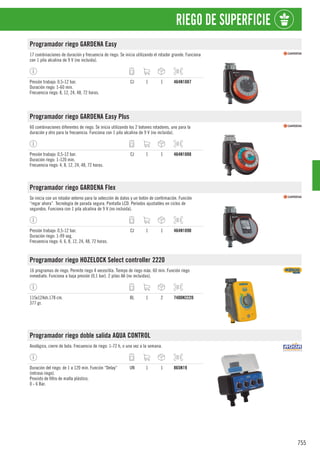 755
RIEGO DE SUPERFICIE
Programador riego GARDENA Easy
17 combinaciones de duración y frecuencia de riego. Se inicia utilizando el rotador grande. Funciona
con 1 pila alcalina de 9 V (no incluida).
Presión trabajo: 0,5-12 bar.
Duración riego: 1-60 min.
Frecuencia riego: 8, 12, 24, 48, 72 horas.
CJ 1 1 464N1887
Programador riego GARDENA Easy Plus
60 combinaciones diferentes de riego. Se inicia utilizando los 2 botones rotadores, uno para la
duración y otro para la frecuencia. Funciona con 1 pila alcalina de 9 V (no incluida).
Presión trabajo: 0,5-12 bar.
Duración riego: 1-120 min.
Frecuencia riego: 4, 8, 12, 24, 48, 72 horas.
CJ 1 1 464N1888
Programador riego GARDENA Flex
Se inicia con un rotador externo para la selección de datos y un botón de confirmación. Función
“regar ahora”. Tecnología de parada segura. Pantalla LCD. Periodos ajustables en ciclos de
segundos. Funciona con 1 pila alcalina de 9 V (no incluida).
Presión trabajo: 0,5-12 bar.
Duración riego: 1-99 seg.
Frecuencia riego: 4, 6, 8, 12, 24, 48, 72 horas.
CJ 1 1 464N1890
Programador riego HOZELOCK Select controller 2220
16 programas de riego. Permite riego 4 veces/día. Tiempo de riego máx. 60 min. Función riego
inmediato. Funciona a baja presión (0,1 bar). 2 pilas AA (no incluidas).
115x124xh.178 cm.
377 gr.
BL 1 2 7400N2220
Programador riego doble salida AQUA CONTROL
Analógico, cierre de bola. Frecuencia de riego: 1-72 h, o una vez a la semana.
Duración del riego: de 1 a 120 min. Función “Delay”
(retraso riego).
Provisto de filtro de malla plástico.
0 - 6 Bar.
UN 1 1 865N19
 