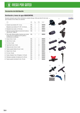 758
RIEGO POR GOTEO
I
Accesorios de distribución
Distribución y tomas de agua AQUACONTROL
Accesorios necesarios para la eficaz distribución y conexión del agua. Tanto para tubo (16 mm) como
para microtubo (4 mm). Bolsas con autocierre.
1. 2.
3. 4.
5. 6.
7. 8.
9. 10.
11. 12.
13. 14. 15.
1. Conexión rosca hembra 3/4” x 4 mm. BOL 1 1 865N30
Adaptador rosca hembra 1/2”-3/4” x 12-16 mm. BOL 1 1 865N31
2. Adaptador rosca macho. 1/2”x16 mm. BOL 1 1 865N32
3. Reductor de presión. Reduce la presión del sistema a
1 Bar. RH 3/4” x RM 3/4”.
BOL 1 1 865N33
4. Filtro malla. Retiene posibles impurezas que arrastra
el agua de la red, impidiendo que los goteros y
microdifusores se obstruyan.
BOL 1 1 865N34
5. Enlace 16 mm. 4 unid. BOL 1 1 865N35
6. Codo 16 mm. 4 unid. BOL 1 1 865N36
7. Te 16 mm. 4 unid. BOL 1 1 865N37
8. Tapón final 16 mm. 4 unid. BOL 1 10 865N38
9. Válvula de cierre 16 mm. 2 unid. BOL 1 1 865N39
10. Piqueta sujeción tubería 16 mm. 5 unid. BOL 1 1 865N40
11. Enlace 4 mm. 10 unid. BOL 1 1 865N41
12. Te 4 mm. 10 unid. BOL 1 1 865N42
13. Punzón. Conexión 4 mm. 10 tapones. 1+10 unid. BOL 1 10 865N43
14. Perforador insertador. En tuberías ø 12 a 20 mm. BOL 1 1 865N44
15. Piqueta sujeción microtubo (4 mm). 10 unid. BOL 1 1 865N45
 