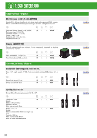 760
RIEGO ENTERRADO
Electroválvulas y arquetas
Electroválvula hembra 1 AQUA CONTROL
Conexión RH 1”. Material nilón y fibra de vidrio. Juntas caucho, etileno, propileno (EPDM). Incorpora
filtro en su interior. No recomendada para uso con aguas residuales. Con regulador de caudal.
Condiciones ejercicio: solenoide 24 VAC 50/60 Hz.
Corriente arranque: 0,4 A (9,6 VA).
Corriente de regimen: 0,3 A (7,2 VA).
Presión: 0,35 a 17,24 Bar.
Caudal máx. 5,67 m³/min. 94,5 l/min.
Temperatura agua: 4 -43ºC.
UN 1 1 865N10
Arqueta AQUA CONTROL
Fabricada en polipropileno de gran resistencia. Permiten una protección adecuada de las válvulas y
otros elementos enterrados.
Para 1 electroválvula. 17x22xh.27 cm. UN 1 1 865N11
Para 3 electroválvulas. 40x31,5xh.19 cm. UN 1 1 865N12
Emisores, turbinas y difusores
Difusor con tobera reguable AQUACONTROL
Rosca H 1/2”. Ángulo regulable 25º-360º. Presión recomendable de trabajo 2,5 Bar. Alcance de 4-4,5
m.
Emerge 6 cm. Cerrado 11,5 cm. UN 1 1 865N3
Emerge 11 cm. Cerrado 16 cm. UN 1 1 865N4
Turbina AQUACONTROL
Emerge 10,5 cm. Círculo completo o sectorial de 40º a 360º.
Corto alcance: 5-9 m.
RH 1/2”.
5 toberas intercambiables.
Presión de 2-4,5 Bar.
Altura aspersor cerrado 15 cm.
UN 1 1 865N1
Alcance: 6,7-15,5 m.
RH 3/4”.
8 toberas estándar (25º) + 4 toberas de ángulo bajo
(11º).
Presión de 2-4,83 Bar.
Altura aspersor cerrado 18,7 cm.
Ajuste del arco de derecha a izquierda.
UN 1 1 865N2
 