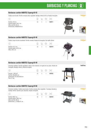 763
BARBACOAS Y PLANCHAS
Barbacoa carbón HABITEX Supergrill 45
Cubeta acero lacado. Parrilla cromada altura regulable. Bandeja inferior ø 45 cm. Ruedas transporte.
Parrilla: ø 45 cm.
Parrilla auxiliar: 45x17 cm.
Altura parrilla: 66 cm.
Dimensiones: 60x60xh.80 cm.
CJ 1 1 552C11
Barbacoa carbón HABITEX Supergrill 48
Cubeta y tapa de acero esmaltado. Parrilla cromada. Ruedas de transporte. Con rejilla inferior.
Parrilla: ø 41,5 cm.
Parrilla carbón: ø 32,5 cm.
Altura: 68,5 cm.
CJ 1 1 552C19
Barbacoa carbón HABITEX Supergrill 49
Estructura metálica. Parrilla regulable en altura. Gran robustez a la rigidez de sus patas. Ruedas de
transporte. Bandeja inferior y lateral de madera.
Cocción: 1.390 cm².
Parrilla: 48,6x28,6 cm.
Dimensiones: 83,5x41xh.86 cm.
Peso: 6,5 kg.
CJ 1 1 552C33
Barbacoa carbón HABITEX Supergrill 60
Estructura metálica. Cubeta acero lacado. Parrilla cromada altura regulable. 2 bandejas laterales y
bandeja inferior. Ganchos para utensilios. Ruedas transporte.
Parrilla: 60x37 cm.
Parrilla auxiliar: 60x12 cm.
Altura parrilla: 80 cm.
Dimensiones: 117x40xh.91 cm.
CJ 1 1 552C10
 