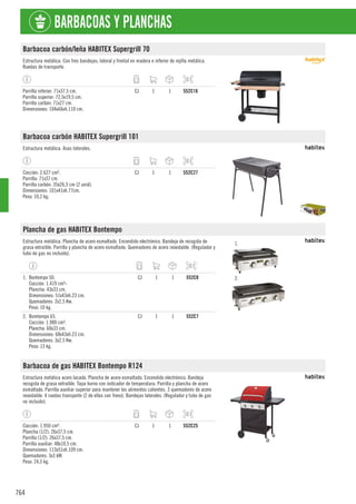 764
BARBACOAS Y PLANCHAS
Barbacoa carbón/leña HABITEX Supergrill 70
Estructura metálica. Con tres bandejas; lateral y frontal en madera e inferior de rejilla metálica.
Ruedas de transporte.
Parrilla inferior: 71x37,5 cm.
Parrilla superior: 72,5x19,5 cm.
Parrilla carbón: 71x27 cm.
Dimensiones: 104x66xh.110 cm.
CJ 1 1 552C16
Barbacoa carbón HABITEX Supergrill 101
Estructura metálica. Asas laterales.
Cocción: 2.627 cm².
Parrilla: 71x37 cm.
Parrilla carbón: 35x26,5 cm (2 unid).
Dimensiones: 101x41xh.77cm.
Peso: 10,2 kg.
CJ 1 1 552C27
Plancha de gas HABITEX Bontempo
Estructura metálica. Plancha de acero esmaltado. Encendido electrónico. Bandeja de recogida de
grasa extraíble. Parrilla y plancha de acero esmaltado. Quemadores de acero inoxidable. (Regulador y
tubo de gas no incluido).
1.
2.
1. Bontempo 50.
Cocción: 1.419 cm²-
Plancha: 43x33 cm.
Dimensiones: 51x43xh.23 cm.
Quemadores: 2x2,5 Kw.
Peso: 10 kg.
CJ 1 1 552C8
2. Bomtempo 65.
Cocción: 1.980 cm².
Plancha: 60x33 cm.
Dimensiones: 68x43xh.23 cm.
Quemadores: 3x2,5 Kw.
Peso: 13 kg.
CJ 1 1 552C7
Barbacoa de gas HABITEX Bontempo R124
Estructura metálica acero lacado. Plancha de acero esmaltado. Encendido electrónico. Bandeja
recogida de grasa extraíble. Tapa horno con indicador de temperatura. Parrilla y plancha de acero
esmaltado. Parrilla auxiliar superior para mantener los alimentos calientes. 3 quemadores de acero
inoxidable. 4 ruedas transporte (2 de ellas con freno). Bandejas laterales. (Regulador y tubo de gas
no incluido).
Cocción: 1.950 cm².
Plancha (1/2): 26x37,5 cm.
Parrilla (1/2): 26x37,5 cm.
Parrilla auxiliar: 48x10,5 cm.
Dimensiones: 113x51xh.109 cm.
Quemadores: 3x3 kW.
Peso: 24,5 kg.
CJ 1 1 552C25
 