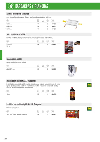 766
BARBACOAS Y PLANCHAS
Parrilla extensible barbacoa
Acero cincado. Mango de madera. El marco se extiende hasta un máximo de 10 cm.
50x40 cm. UN 1 3 130N30
60x40 cm. UN 1 3 130N31
70x40 cm. UN 1 3 130N32
Set 2 rejillas acero BBQ
Planchas inoxidables. Ideal para cocinar carne, verduras, pescado, etc, en la barbacoa.
46x30 cm.
364 gr.
UN 1 1 555N801
Encendedor carbón
Cuerpo metálico con mango madera.
ø 16xh.27,5 cm. UN 1 1 555N607
Encendedor líquido MASSÓ Fuegonet
Le facilitará el encendido de la leña o carbón de su barbacoa, hoguera, estufa o chimenea de forma
rápida, cómoda y sencilla. Se adhiere a la madera o al carbón asegurando un encendido rápido y
uniforme. No desprende humos ni olores molestos.
1 litro. UN 1 12 89Q413
Pastillas encendido rápido MASSÓ Fuegonet
Práctico, rápido y limpio.
24+8 dosis gratis. Pastillas ecológicas. UN 1 24 89Q401
 