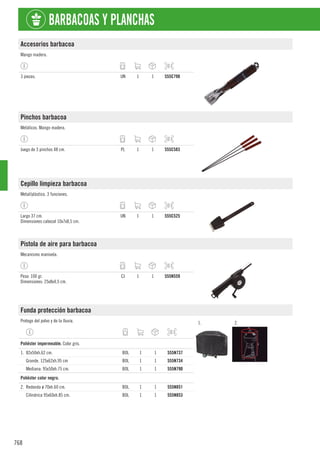 768
BARBACOAS Y PLANCHAS
Accesorios barbacoa
Mango madera.
3 piezas. UN 1 1 555C798
Pinchos barbacoa
Metálicos. Mango madera.
Juego de 3 pinchos 48 cm. PL 1 1 555C583
Cepillo limpieza barbacoa
Metal/plástico. 3 funciones.
Largo 37 cm.
Dimensiones cabezal 10x7x8,5 cm.
UN 1 1 555C525
Pistola de aire para barbacoa
Mecanismo manivela.
Peso: 100 gr.
Dimensiones: 25x8x4,5 cm.
CJ 1 1 555N559
Funda protección barbacoa
Protege del polvo y de la lluvia. 1. 2.
1
Poliéster impermeable. Color gris.
1. 82x50xh.62 cm. BOL 1 1 555N737
Grande. 125x62xh.95 cm BOL 1 1 555N734
Mediana: 95x50xh.75 cm. BOL 1 1 555N790
1
Poliéster color negro.
2. Redonda ø 70xh.60 cm. BOL 1 1 555N851
Cilíndrica 95x60xh.85 cm. BOL 1 1 555N853
 