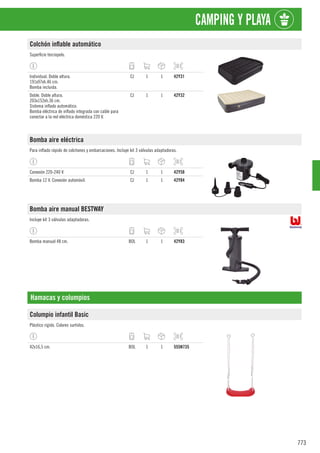 773
CAMPING Y PLAYA
Colchón inflable automático
Superficie terciopelo.
Individual. Doble altura.
191x97xh.46 cm.
Bomba incluida.
CJ 1 1 42Y31
Doble. Doble altura.
203x152xh.36 cm.
Sistema inflado automático.
Bomba eléctrica de inflado integrada con cable para
conectar a la red eléctrica doméstica 220 V.
CJ 1 1 42Y32
Bomba aire eléctrica
Para inflado rápido de colchones y embarcaciones. Incluye kit 3 válvulas adaptadoras.
Conexión 220-240 V. CJ 1 1 42Y58
Bomba 12 V. Conexión automóvil. CJ 1 1 42Y84
Bomba aire manual BESTWAY
Incluye kit 3 válvulas adaptadoras.
Bomba manual 48 cm. BOL 1 1 42Y83
Hamacas y columpios
Columpio infantil Basic
Plástico rígido. Colores surtidos.
42x16,5 cm. BOL 1 1 555N735
 