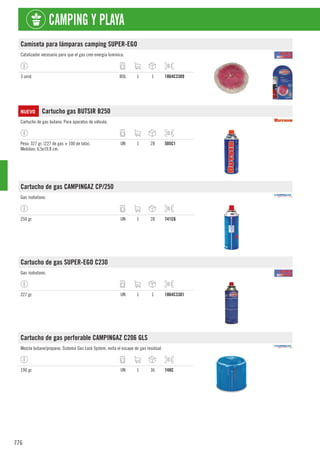 776
CAMPING Y PLAYA
Camiseta para lámparas camping SUPER-EGO
Catalizador necesario para que el gas cree energía lumínica.
3 unid. BOL 1 1 1864C3309
NUEVO Cartucho gas BUTSIR B250
Cartucho de gas butano. Para aparatos de válvula.
Peso: 327 gr. (227 de gas + 100 de lata).
Medidas: 6,5x19,8 cm.
UN 1 28 505C1
Cartucho de gas CAMPINGAZ CP/250
Gas isobutano.
250 gr. UN 1 28 741C6
Cartucho de gas SUPER-EGO C230
Gas isobutano.
227 gr. UN 1 1 1864C3301
Cartucho de gas perforable CAMPINGAZ C206 GLS
Mezcla butano/propano. Sistema Gas Lock System, evita el escape de gas residual.
190 gr. UN 1 36 748C
 
