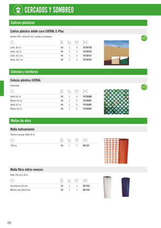 782
CERCADOS Y SOMBREO
Cañizos plásticos
Cañizo plástico doble cara CATRAL E-Plus
Varillas PVC, ancho 20 mm, cosidas y encoladas.
Caña. 3x1 m. UN 1 4 7572U730
Verde. 3x1 m. UN 1 4 7572U732
Caña. 3x1,5 m. UN 1 2 7572U731
Verde. 3x1,5 m. UN 1 2 7572U733
Celosías y borduras
Celosía plástica CATRAL
Extensible.
Verde 2x1 m. UN 1 6 7572U200
Blanco 2x1 m. UN 1 6 7572U201
Verde 3x1 m. UN 1 6 7572U202
Blanco 3x1 m. UN 1 6 7572U203
Mallas de obra
Malla balizamiento
Plástico naranja. Rollo 50 m.
100 cm. UN 1 1 5611U1
Malla fibra vidrio revocos
Rollo 100 cm x 50 m.
Yeso blanco 5x5 mm. UN 1 1 5611U3
Mortero azul 10x10 mm. UN 1 1 5611U4
 