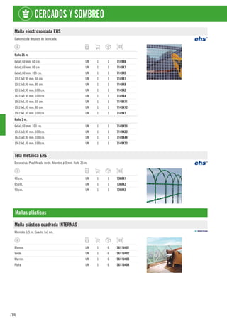 786
CERCADOS Y SOMBREO
Malla electrosoldada EHS
Galvanizada después de fabricada.
1
Rollo 25 m.
6x6x0,60 mm. 60 cm. UN 1 1 7149K6
6x6x0,60 mm. 80 cm. UN 1 1 7149K7
6x6x0,60 mm. 100 cm. UN 1 1 7149K5
13x13x0,90 mm. 60 cm. UN 1 1 7149K1
13x13x0,90 mm. 80 cm. UN 1 1 7149K8
13x13x0,90 mm. 100 cm. UN 1 1 7149K2
16x16x0,90 mm. 100 cm. UN 1 1 7149K4
19x19x1,40 mm. 60 cm. UN 1 1 7149K11
19x19x1,40 mm. 80 cm. UN 1 1 7149K12
19x19x1,40 mm. 100 cm. UN 1 1 7149K3
1
Rollo 5 m.
6x6x0,60 mm. 100 cm. UN 1 1 7149K55
13x13x0,90 mm. 100 cm. UN 1 1 7149K22
16x16x0,90 mm. 100 cm. UN 1 1 7149K44
19x19x1,40 mm. 100 cm. UN 1 1 7149K33
Tela metálica EHS
Decorativa. Plastificada verde. Alambre ø 3 mm. Rollo 25 m.
40 cm. UN 1 1 7368K1
65 cm. UN 1 1 7368K2
90 cm. UN 1 1 7368K3
Mallas plásticas
Malla plástica cuadrada INTERMAS
Minirollo 1x5 m. Cuadro 1x1 cm.
Blanco. UN 1 6 5611U401
Verde. UN 1 6 5611U402
Marrón. UN 1 6 5611U403
Plata. UN 1 6 5611U404
 