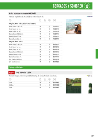 787
CERCADOS Y SOMBREO
Malla plástica cuadrada INTERMÁS
Fabricada en polietileno de alta calidad. Con tratamiento anti-UV.
1
420 gr/m². Rollos 1x25 m. Incluye cinta medidora.
Verde. Cuadro 0,5x0,5 cm. UN 1 1 7572U211
Verde. Cuadro 1x1 cm. UN 1 1 7572U213
Verde. Cuadro 2x2 cm. UN 1 1 7572U214
Blanco. Cuadro 0,5x0,5 cm. UN 1 1 7572U216
Blanco. Cuadro 1x1 cm. UN 1 1 7572U217
Blanco. Cuadro 2x2 cm. UN 1 1 7572U218
1
300 gr/m². Rollos 1x25 m.
Verde. Cuadro 0,5x0,5 cm. UN 1 1 5611U211
Verde. Cuadro 1x1 cm. UN 1 1 5611U213
Verde. Cuadro 2x2 cm. UN 1 1 5611U214
Blanco. Cuadro 0,5x0,5 cm. UN 1 1 5611U216
Blanco. Cuadro 1x1 cm. UN 1 1 5611U217
Blanco. Cuadro 2x2 cm. UN 1 1 5611U218
Gris. Cuadro 0,5x0,5 cm. UN 1 1 5611U219
Gris. Cuadro 1x1 cm. UN 1 1 5611U222
Setos artificiales
NUEVO Seto artificial LISTA
Resistente al agua, protección rayos UV. Fácil montaje. 36 varillas. Nivel alto de ocultación.
1x3 m. UN 1 1 5611U900
1,5x3 m. UN 1 1 5611U1000
2x3 m. UN 1 1 5611U800
 