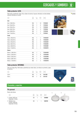 789
CERCADOS Y SOMBREO
Toldo protector LISTA
Rafia tejida y plastificada. Galga 120 gr. Ojales de aluminio. Esquinas reforzadas con borde doblado,
extremos reforzados con cuerda.
1
Azul
Azul. 1,90x2,90 m. BOL 1 10 7572U242
Azul. 2,85x4,90 m. BOL 1 8 7572U243
Azul. 3,85x5,90 m. BOL 1 6 7572U244
Azul. 4,80x7,90 m. BOL 1 4 7572U245
Azul. 5,80x9,90 m. BOL 1 3 7572U246
Azul. 7,75x9,90 m. BOL 1 2 7572U247
1
Verde
Verde. 1,90x2,90 m. BOL 1 1 7572U242V
Verde. 2,85x4,90 m. BOL 1 8 7572U243V
Verde. 3,85x5,90 m. BOL 1 6 7572U244V
Verde. 4,80x7,90 m. BOL 1 4 7572U245V
Verde. 5,80x9,90 m. BOL 1 3 7572U246V
Verde. 7,75x9,90 m. BOL 1 1 7572U247V
1
Blanco
Blanco. 1,90x2,90 m. BOL 1 1 7572U242B
Blanco. 2,85x4,90 m. BOL 1 8 7572U243B
Blanco. 3,85x5,90 m. BOL 1 6 7572U244B
Blanco. 4,80x7,90 m. BOL 1 4 7572U245B
Blanco. 7,75x9,90 m. BOL 1 2 7572U247B
Toldo protector INTERMAS
Color azul. Galga 90 gr. Rafia tejida y plastificada por ambos lados, con refuerzo en perímetro y ojales
de aluminio.
3x5 m. BOL 1 40 5611U30
4x6 m. BOL 1 10 5611U31
Parasoles y soportes
Pie parasol
Resina color blanco. 1. 2.
1. ø mástil: 18/32 mm.
Capacidad. 13 litros.
UN 1 6 555N600
2. 46x46xh.22 cm.
ø mástil: 32/48 mm.
Capacidad: 45 litros.
UN 1 1 555N702
 
