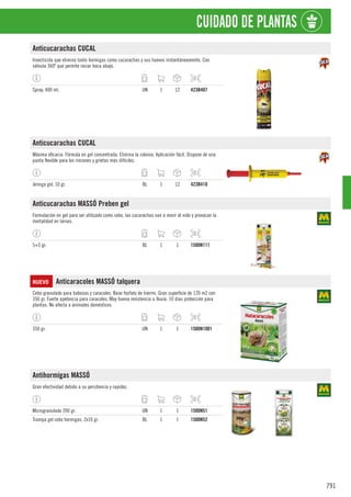 791
CUIDADO DE PLANTAS
Anticucarachas CUCAL
Insecticida que elimina tanto hormigas como cucarachas y sus huevos instantáneamente. Con
válvula 360º que permite rociar boca abajo.
Spray. 400 ml. UN 1 12 423B407
Anticucarachas CUCAL
Máxima eficacia. Fórmula en gel concentrada. Elimina la colonia. Aplicación fácil. Dispone de una
punta flexible para los rincones y grietas más difíciles.
Jeringa gel. 10 gr. BL 1 12 423B410
Anticucarachas MASSÓ Preben gel
Formulación en gel para ser utilizado como cebo, las cucarachas van a morir al nido y provocan la
mortalidad en larvas.
5+5 gr. BL 1 1 1500N111
NUEVO Anticaracoles MASSÓ talquera
Cebo granulado para babosas y caracoles. Base fosfato de hierrro. Gran superficie de 120 m2 con
350 gr. Fuerte apetencia para caracoles. Muy buena resistencia a lluvia. 10 días protección para
plantas. No afecta a animales domésticos.
350 gr. UN 1 1 1500N1001
Antihormigas MASSÓ
Gran efectividad debido a su persitencia y rapidez.
Microgranulado 200 gr. UN 1 1 1500N51
Trampa gel cebo hormigas. 2x10 gr. BL 1 1 1500N52
 