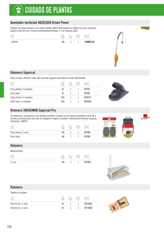794
CUIDADO DE PLANTAS
Quemador herbicida HOZELOCK Green Power
Produce un choque térmico a las malas hierbas (600º) destruyendo las células en pocos segundos.
Seguro y fácil de usar. Función enfriamiento/ventilador. 1,5 m longitud cable.
1.600 W. UN 1 1 7400N4184
Ratonera Supercat
Cebo no tóxico. Resorte metal alta duración. Agujero para fijarla al suelo. Reutilizable.
Para ratones. 2 unidades. BL 1 1 677C1
Para ratas. BL 1 1 677C2
Cebo ratones. 6 unidades. BOL 1 1 677C11
Cebo ratas. 3 unidades. BOL 1 1 677C22
Ratonera SWISSINNO Supercat Pro
Sin pesticidas, respetuosa con el mediop ambiente. Cumple con los futuros estándares de la UE y
alcanzo la clasificación más alta de categoría A según el acuerdo “International Humane Trapping
Standards” (AIHTS).
Para ratones. 2 unid. UN 1 1 677C8
Para ratas. UN 1 1 677C9
Ratonera
Madera/metal.
21 cm. UN 1 1 677C21
Ratonera
Tablilla de madera.
85x170 mm. 1 unid. BL 1 1 7211EC1
50x100 mm. 2 unid. BL 1 1 7211EC2
 