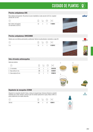 797
CUIDADO DE PLANTAS
Pinchos antipalomas EHS
Base plástica transparente. 40 pinchos de acero inoxidable en cada sección de 50 cm. Longitud
pinchos 90-110 mm.
Kit 5 metros de longitud.
(10 secciones x 0,50 m.)
CJ 1 1 7150K44
Pinchos antipalomas SWISSINNO
Ideales para una defensa permanente y profesional. Hechos de policarbonato, resistentes a rayos UV.
1 m. CJ 1 1 9150R18
Vela citronela antimosquitos
Ideal para exterior. 1. 2.
3.
1. 15 minivelas. CJ 1 1 555C528
2. Vaso vidrio ø 5 cm. UN 1 12 555N597
3. Cubo metal ø 10 cm. CJ 1 1 555N616
Repelente de mosquitos ECRAN
Ahuyenta los mosquitos durante 6 horas, incluso el mosquito tigre. Exclusiva fórmula sin alcohol
diseñada para cuidar, hidratar y aliviar la piel. De cómoda aplicación en spray. Textura 100% no
grasa proporciona una rápida absorción.
100 ml. UN 1 12 928B10
 