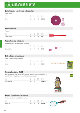 798
CUIDADO DE PLANTAS
Espiral incienso con citronela antimosquitos
Colores surtidos.
22 cm. UN 1 24 555N762
Pala matamoscas
Plástico.
Colores surtidos. UN 1 50 24Y
Pala matamoscas telescópica
Pala extensible 26-72 cm. Colores surtidos. 24 unidades.
8,3x1,5xh.26 cm. UN 24 24 281Y21
Cinta adhesiva atrapamoscas
Gracias al adhesivo las moscas se pegan.
8 unid. BL 1 8 555N504
Ahuyentador pájaros MASSÓ
Búho eólico fabricado en PVC. Dispone de un mecanismo interior que mueve la cabeza gracias a la
acción del viento. Protege balcones, jardines frutales, embarcaciones, etc.
18,x17xh.40 cm. UN 1 1 1500N123
Raqueta exterminadora de insectos
Funcionan con pilas (no incluidas). Colores surtidos.
44x15,7 cm. UN 1 24 555N596
 