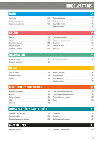 7
ÍNDICE APARTADOS
BAÑO
Hidroterapia 899
Grifería de baño y cocina 906
Accesorios y complementos 911
Cortinas y alfombras 929
Cuidado personal 932
Seguridad en el baño 946
Mamparas de baño 947
COCINA
Café y té 950
Cocción 962
Comer fuera, take away 983
Cristalería y vajilla 991
Cuchillería y cubertería 1006
Pequeño electrodoméstico 1015
Ordenación y almacenamiento 1035
Repostería 1053
Utensilios de cocina 1061
Vino y bar 1091
DECORACIÓN
Decoración de suelo 1097
Decoración de ventanas 1101
Complementos decorativos 1104
HOGAR
Cubos de basura 1113
Escaleras y taburetes 1119
Limpieza 1121
Tendido y planchado 1141
Seguridad infantil 1156
Oficina y papelería 1159
Viaje y tiempo libre 1170
MOBILIARIO Y ORDENACIÓN
Estanterías y almacenaje 1177
Armarios 1182
Mesas y caballetes 1186
Sillas 1189
Zapateros 1191
Cajas y cajoneras para ordenación 1193
Escuadras y soportes para estantes 1197
Perchas, colgadores y ganchos 1202
Camas 1215
CLIMATIZACIÓN Y CALEFACCIÓN
Chimeneas y estufas de leña 1218
Tratamiento del aire 1221
Conducción y evacuación de humos 1223
Calefacción 1226
Ventilación 1237
Medición y control temperatura 1247
MATERIAL PLV
Identidad corporativa 1252 Expositores y accesorios PLV 1256
 