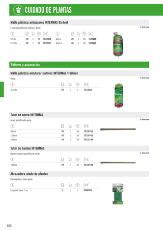 800
CUIDADO DE PLANTAS
Malla plástica antipájaros INTERMAS Birdnet
Especial protección cultivos. Verde.
2x5 m. UN 1 10 7572U26
2x10 m. UN 1 24 7572U27
4x6 m. UN 1 24 7572U28
4x12 m. UN 1 24 7572U29
Tutores y accesorios
Malla plástica entutorar cultivos INTERMAS Trellinet
Verde.
2x10 m. UN 1 1 7572U32
Tutor de acero INTERMAS
Acero plastificado verde.
90 cm. UN 1 50 7572U142
120 cm. UN 1 50 7572U143
180 cm. UN 1 50 7572U144
Tutor de bambú INTERMAS
Bambú natural plastificado verde.
180 cm. UN 1 50 7572U149
Abrazadera atado de plantas
Polipropileno. Color verde.
Longitud aprox. 5 m. PL 1 1 555N503
 