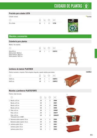 801
CUIDADO DE PLANTAS
Precinto para atados LISTA
Cortador incluido.
20 m. Verde BL 1 12 7478N
Macetas y accesorios
Estantería para plantas
Madera. Tres estantes.
Altura 86 cm.
Balda grande: 48x20 cm.
Balda mediana: 38x20 cm.
Balda pequeña: 30x20 cm.
UN 1 1 555N761
Jardinera de balcón PLASTIKEN
Plástico resistente a impactos. Plato antigoteo integrado y soporte metálico para balcón.
50x20 cm. UN 1 1 250NP51
60x20 cm. UN 1 1 250NP52
Macetas y jardineras PLASTICFORTE
Plástico. Color terracota. 1.
2.
3.
4.
1. Maceta. ø 20 cm. UN 1 12 399N6
Maceta. ø 25 cm. UN 1 1 399N7
Maceta. ø 30 cm. UN 1 12 399N8
Maceta. ø 35 cm. UN 1 1 399N9
2. Plato. ø 16 cm. UN 1 1 399N6P
Plato. ø 18 cm. UN 1 1 399N7P
Plato. ø 20 cm.
“Sirve para la ref. 399N8”.
UN 1 12 399N8/9P
3. Balconera+plato+soporte. 40 cm. UN 1 6 399N4
Balconera+plato+soporte. 50 cm. UN 1 12 399N5
4. Jardinera+plato. 40 cm. UN 1 1 399N1
Jardinera+plato. 50 cm. UN 1 1 399N2
Jardinera+plato. 60 cm. UN 1 1 399N3
 
