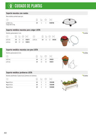 802
CUIDADO DE PLANTAS
Soporte macetas con ruedas
Base metálica pintada epoxi gris.
ø 35x6,5 cm.
Carga máx 15 kg.
UN 1 1 555N706
Soporte metálico macetas para colgar LISTA
Alambre galvanizado ø 5 mm.
ø 16 cm. UN 12 12 128C16
ø 18 cm. UN 12 12 128C18
ø 20 cm. UN 12 12 128C20
Soporte metálico macetas con pies LISTA
Alambre galvanizado ø 6 mm.
ø 20 cm. UN 12 12 130C20
ø 24 cm. UN 12 10 130C24
Soporte metálico jardineras LISTA
Alambre plastificado. Especial para jardineras de cerámica.
Negro 40 cm. UN 5 5 126C40N
Negro 50 cm. UN 5 5 126C50N
Negro 60 cm. UN 5 5 126C60N
 