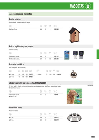 803
I
MASCOTAS
Accesorios para mascotas
Casita pájaros
Estructura en madera con tejado negro.
15x13xh.22 cm. UN 1 1 555N760
Bolsas higiénicas para perros
Colores surtidos.
3 rollos x 15 bolsas. UN 1 1 555C532
8 rollos x 20 bolsas. UN 1 12 555C783
Cascabel metálico
Todo una pieza. Metal cromado.
ø 15 mm. CJ 100 100 238C15
ø 17 mm. CJ 100 100 238C17
ø 20 mm. CJ 100 100 238C20
ebedero portátill para mascotas INNOVAGOODS
PE libre de BPA. Diseño antigoteo. Mosquetón metálico para colgar. AutoPump: al presionar bolleta
llena el bol de agua.
Capacidad: 550 ml.
ø 10xh.22 cm.
CJ 1 1 416N50
Comedero perro
Acero inoxidable.
ø 25 cm. UN 1 1 555N571
ø 34 cm. UN 1 1 555N572
 