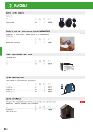 806
MASCOTAS
I
Guante cepillar mascota
12,8x8,7 cm.
Colores surtidos. UN 1 1 555N799
Cepillo de baño para mascotas con depósito INNOVAGOODS
Silicona, ABS y TPE. Diseño funcional e innovador. Depósito 200 ml. Mango ergonómico,
antideslizante.
Medidas aprox.: 12x20x8 cm. CJ 1 1 416N51
Collar+correa metálica para perro
Fabricada en metal.
1 m. UN 1 1 555N791
Correa extensible perro
Colores surtidos. Con pulsador freno correa. Varias medidas.
Hasta 10 Kg. 3 m. UN 1 1 555N775
Hasta 20 Kg. 5 m. UN 1 1 555N773
Hasta 35 Kg. 8 m. UN 1 1 555N774
Caseta perro KETER
Polipropileno UV de alta calidad. Color marrón. Suelo elevado y drenado para un mejor aislamiento y
mantener seca a su mascota. Resistente al agua y a los rayos UV.
95x99xh.99 cm.
Puerta: 36,5xh.59 cm.
CJ 1 1 174N349
 