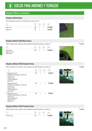 812
SUELOS PARA JARDINES Y TERRAZAS
Césped artificial y accesorios
Césped artificial Basic
Fibra polipropileno espesor 6 mm. Tratamiento con agentes anti U.V.
Rollo 1x5 m. UN 1 1 7572U286
Rollo 2x5 m. UN 1 1 7572U287
Césped artificial LISTA Basic Grass
100% reciclable. Suave, resistente, alta durabilidad y densidad. Resistente a los rayos U.V.
Basic Grass
Espesor: 10 mm.
Rollo 1x20 m.
ROL 1 1 7572U525
Césped artificial LISTA Standard Grass
100% reciclable. Suave, resistente, alta durabilidad y densidad. Resistente a los rayos U.V.
1. Standard Grass-20.
Polietileno y polipropileno. 3 tonos color.
Poro ø 4 mm.
Espesor 20 mm.
13.650 puntadas/m².
Rollo 2x4 m.
UN 1 1 7572U512
Standard Grass-20.
Polietileno y polipropileno. 3 tonos color.
Poro ø 4 mm.
Espesor 20 mm.
13.650 puntadas/m².
Rollo 2x10 m.
UN 1 1 7572U526
2. Standard Grass-30.
Polietileno y polipropileno. 4 tonos color.
Poro ø 4 mm.
18.900 puntadas/m².
Espesor 30 mm.
Rollo 2x4 m.
UN 1 1 7572U513
Césped artificial LISTA Premium Grass
100% reciclable. Suave, resistente, alta durabilidad y densidad. Resistente a los rayos U.V.
40 mm. 2x4 m. UN 1 1 7572U528
 
