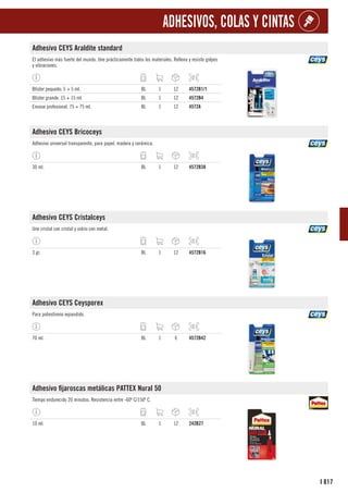 817
I
ADHESIVOS, COLAS Y CINTAS
Adhesivo CEYS Araldite standard
El adhesivo más fuerte del mundo. Une prácticamente todos los materiales. Rellena y resiste golpes
y vibraciones.
Blíster pequeño. 5 + 5 ml. BL 1 12 4572B1/1
Blíster grande. 15 + 15 ml. BL 1 12 4572B4
Envase profesional. 75 + 75 ml. BL 1 12 4572A
Adhesivo CEYS Bricoceys
Adhesivo universal transparente, para papel, madera y cerámica.
30 ml. BL 1 12 4572B38
Adhesivo CEYS Cristalceys
Une cristal con cristal y vidrio con metal.
3 gr. BL 1 12 4572B16
Adhesivo CEYS Ceysporex
Para poliestireno expandido.
70 ml. BL 1 6 4572B42
Adhesivo fijaroscas metálicas PATTEX Nural 50
Tiempo endurecido 20 minutos. Resistencia entre -60º C/150º C.
10 ml. BL 1 12 242B27
 