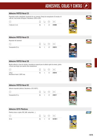 819
I
ADHESIVOS, COLAS Y CINTAS
Adhesivo PATTEX Nural 23
Pegamento rápido y extrafuerte, translúcido de uso universal. Tiempo de manipulación 10 minutos. Al
cabo de 1 hora resiste 100 kg/cm². Resistencia -30ºC/+150ºC.
2 tubos de 11 ml. BL 1 12 242B80
Adhesivo PATTEX Nural 25
Reparador del automóvil.
Transparente 22 cc. BL 1 12 242B13
Adhesivo PATTEX Nural 30
Masilla adhesiva a base de silicatos, formulada en especial para el sellado rígido de uniones, grietas
o fisuras que tengan que soportar altas temperaturas.
150 gr.
Resistencia hasta 1.200ºC máx.
BL 1 12 242B10
Adhesivo PATTEX Nural 92
Adhesivo reparador plásticos. Resistencia -30º C/100º C.
Transparente 22 cc. BL 1 12 242B17
Adhesivo CEYS Plásticos
Plásticos duros o rígidos (PVC, ABS, metacrilato ...).
30 ml. BL 1 24 4572B11
 