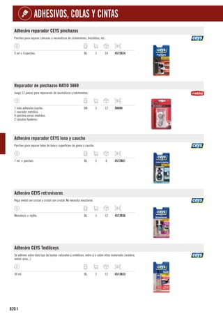 820
ADHESIVOS, COLAS Y CINTAS
I
Adhesivo reparador CEYS pinchazos
Parches para reparar cámaras o neumáticos de ciclomotores, bicicletas, etc.
5 ml + 4 parches. BL 1 24 4572B24
Reparador de pinchazos RATIO 5869
Juego 13 piezas para reparación de neumáticos y colchonetas.
1 tubo adhesivo caucho.
1 rascador metálico.
9 parches varias medidas.
2 cánulas fijadoras.
DB 1 12 5869H
Adhesivo reparador CEYS lona y caucho
Parches para reparar telas de lona y superfícies de goma o caucho.
7 ml. + parches. BL 1 6 4572B61
Adhesivo CEYS retrovisores
Pega metal con cristal y cristal con cristal. No necesita mezclarse.
Monidosis + rejilla. BL 1 12 4572B36
Adhesivo CEYS Textilceys
Se adhiere sobre todo tipo de tejidos naturales y sintéticos, entre sí o sobre otros materiales (madera,
metal, yeso...)
30 ml. BL 1 12 4572B23
 