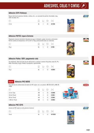 821
I
ADHESIVOS, COLAS Y CINTAS
Adhesivo CEYS Vinilceys
Repara todo tipo de plásticos flexibles, vinílicos, etc., sin necesidad de parches (hinchables, skay,
útiles de playa, etc.).
15 ml. BL 1 24 4572B9
Adhesivo PATTEX repara Extreme
Pegamento universal extrafuerte. Resistente al agua e intemperie, golpes, torsiones y vibraciones.
Resiste cambios de temperatura (-50º C/120º C). Pega prácticamente todos los materiales.
20 gr. BL 1 12 247B9
Adhesivo Pattex 100% pegamento-cola
Sin disolventes. Ideal para todo tipo de aplicaciones y cualquier condición. No utilizar sobre PE, PP y
teflón. Resistente al agua, flexible, transparente, reposicionable.
50 gr. BL 1 12 423B95
NUEVO Adhesivo PVC RATIO
Para todo tipo de conducciones de tubería de PVC rígido, con o sin presión. UNE-EN 14814 y UNE-EN
14680.
125 ml. Tubo. UN 1 25 222B60
250 ml. Pincel. UN 1 12 222B61
500 ml. Pincel. UN 1 12 222B62
1.000 ml. Pincel. UN 1 12 222B63
Adhesivo PVC CEYS
Uniones de PVC rígido con alta presión de servicio.
70 ml. BL 1 12 4572B26
 