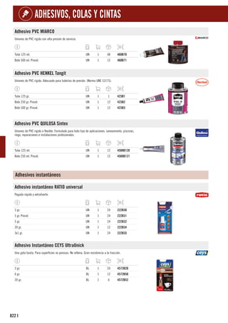 822
ADHESIVOS, COLAS Y CINTAS
I
Adhesivo PVC MIARCO
Uniones de PVC rígido con alta presión de servicio.
Tubo 125 ml. UN 1 48 460B70
Bote 500 ml. Pincel. UN 1 12 460B71
Adhesivo PVC HENKEL Tangit
Uniones de PVC rígido. Adecuado para tuberías de presión. (Norma UNE 53175).
Tubo 125 gr. UN 1 1 423B1
Bote 250 gr. Pincel. UN 1 12 423B2
Bote 500 gr. Pincel. UN 1 12 423B3
Adhesivo PVC QUILOSA Sintex
Uniones de PVC rígido o flexible. Formulado para todo tipo de aplicaciones: saneamiento, piscinas,
riego, reparaciones e instalaciones profesionales.
Tubo 125 ml. UN 1 12 4500B120
Bote 250 ml. Pincel. UN 1 12 4500B121
Adhesivos instantáneos
Adhesivo instantáneo RATIO universal
Pegado rápido y extrafuerte.
3 gr. UN 1 24 222B30
5 gr. Pincel. UN 1 24 222B31
5 gr. UN 1 24 222B32
20 gr. UN 1 12 222B34
3x1 gr. UN 1 24 222B35
Adhesivo Instantáneo CEYS UltraUnick
Una gota basta. Para superfícies no porosas. No rellena. Gran resistencia a la tracción.
3 gr. BL 1 24 4572B20
6 gr. BL 1 12 4572B50
20 gr. BL 1 6 4572B52
 