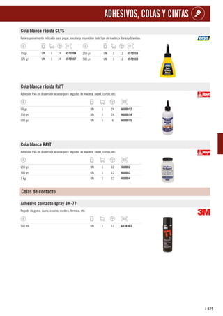 825
I
ADHESIVOS, COLAS Y CINTAS
Cola blanca rápida CEYS
Cola especialmente indicada para pegar, encolar y ensamblar todo tipo de maderas duras y blandas.
75 gr. UN 1 24 4572B94
125 gr UN 1 24 4572B57
250 gr UN 1 12 4572B58
500 gr UN 1 12 4572B59
Cola blanca rápida RAYT
Adhesión PVA en dispersión acuosa para pegados de madera, papel, cartón, etc.
50 gr. UN 1 24 4600B12
250 gr. UN 1 24 4600B14
500 gr. UN 1 6 4600B15
Cola blanca RAYT
Adhesión PVA en dispersión acuosa para pegados de madera, papel, cartón, etc.
250 gr. UN 1 12 4600B2
500 gr. UN 1 12 4600B3
1 kg. UN 1 12 4600B4
Colas de contacto
Adhesivo contacto spray 3M-77
Pegado de goma, cuero, caucho, madera, fórmica, etc.
500 ml. UN 1 12 683B363
 