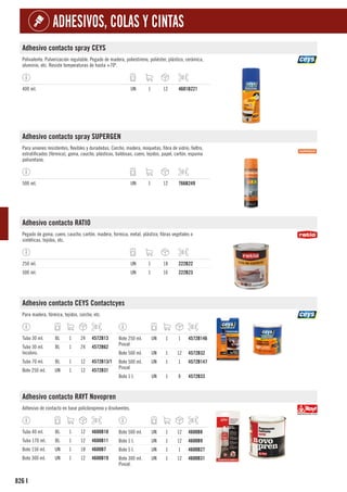 826
ADHESIVOS, COLAS Y CINTAS
I
Adhesivo contacto spray CEYS
Polivalente. Pulverización regulable. Pegado de madera, poliestireno, poliéster, plástico, cerámica,
aluminio, etc. Resiste temperaturas de hasta +70º.
400 ml. UN 1 12 4601B221
Adhesivo contacto spray SUPERGEN
Para uniones resistentes, flexibles y duradedas. Corcho, madera, moquetas, fibra de vidrio, fieltro,
estratificados (fórmica), goma, caucho, plásticos, baldosas, cuero, tejidos, papel, cartón, espuma
poliuretano.
500 ml. UN 1 12 766B249
Adhesivo contacto RATIO
Pegado de goma, cuero, caucho, cartón, madera, formica, metal, plástico, fibras vegetales o
sintéticas, tejidos, etc.
250 ml. UN 1 18 222B22
500 ml. UN 1 16 222B23
Adhesivo contacto CEYS Contactcyes
Para madera, fórmica, tejidos, corcho, etc.
Tubo 30 ml. BL 1 24 4572B13
Tubo 30 ml.
Incoloro.
BL 1 24 4572B62
Tubo 70 ml. BL 1 12 4572B13/1
Bote 250 ml. UN 1 12 4572B31
Bote 250 ml.
Pincel
UN 1 1 4572B146
Bote 500 ml. UN 1 12 4572B32
Bote 500 ml.
Pincel
UN 1 1 4572B147
Bote 1 l. UN 1 8 4572B33
Adhesivo contacto RAYT Novopren
Adhesivo de contacto en base policloropreno y disolventes.
Tubo 40 ml. BL 1 12 4600B10
Tubo 170 ml. BL 1 12 4600B11
Bote 150 ml. UN 1 18 4600B7
Bote 300 ml. UN 1 12 4600B19
Bote 500 ml. UN 1 12 4600B8
Bote 1 l. UN 1 12 4600B9
Bote 5 l. UN 1 1 4600B27
Bote 300 ml.
Pincel.
UN 1 12 4600B31
 