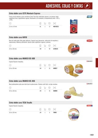 831
I
ADHESIVOS, COLAS Y CINTAS
Cinta doble cara CEYS Montack Express
Fuerza inicial extrema y gran resistencia final. Para fijar materiales porosos y no porosos sobre
superficies lisas y ligeramente rugosas. Resistente a la humedad y a temperaturas entre -10ºC y
+75ºC.
2,5 m x 19 mm. BL 1 12 4601B225
Cinta doble cara RATIO
Base de malla textil. Alto poder adhesivo. Especial para decoración, colocación de moquetas y
reparaciones. Adhesivo extrafuerte, fijación sobre superficies rugosas o porosas.
10 m x 50 mm. UN 1 48 222B225
Cinta doble cara MIARCO DC-600
Especial fijación moquetas.
10 m x 50 mm. UN 1 36 460B57
Cinta doble cara MIARCO DC-850
Base polipropileno apta para todo tipo de aplicaciones. Sistema corte fácil, no deja residuos.
10 m x 50 mm. UN 1 36 460B69
Cinta doble cara TESA Tesafix
Especial fijación moquetas.
10 m x 50 mm. UN 1 6 766B3
 