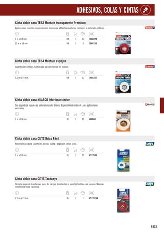 833
I
ADHESIVOS, COLAS Y CINTAS
Cinta doble cara TESA Montaje transparente Premium
Aplicaciones con altos requerimientos mecánicos, altas temperaturas, exteriores o materiales críticos.
5 m x 19 mm. UN 1 12 766B229
25 m x 19 mm. UN 1 8 766B230
Cinta doble cara TESA Montaje espejos
Superficies húmedas. Certificada para el montaje de espejos.
1,5 m x 19 mm. UN 1 12 766B231
Cinta doble cara MIARCO interior/exterior
Con soporte de espuma de poliuretano color blanco. Especialmente indicado para aplicaciones
verticales.
3 m x 18 mm. BL 1 12 460B66
Cinta doble cara CEYS Brico Fácil
Recomendada para superficies planas, sujeta y pega por ambos lados.
2 m x 15 mm. BL 1 12 4572B45
Cinta doble cara CEYS Tackceys
Fórmula especial de adhesivo puro. Sin cargas, disolventes ni soportes textiles o de espuma. Máxima
resistencia física y química.
1,5 m x 19 mm. BL 1 1 4572B154
 