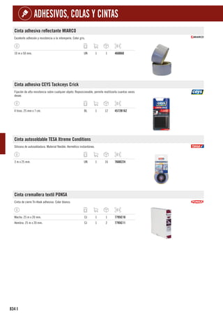 834
ADHESIVOS, COLAS Y CINTAS
I
Cinta adhesiva reflectante MIARCO
Excelente adhesión y resistencia a la intemperie. Color gris.
10 m x 50 mm. UN 1 1 460B60
Cinta adhesiva CEYS Tackceys Crick
Fijación de alta resistencia sobre cualquier objeto. Reposicionable, permite reutilizarla cuantas veces
desee.
4 tiras. 25 mm x 7 cm. BL 1 12 4572B162
Cinta autosoldable TESA Xtreme Conditions
Silicona de autosoldadura. Material flexible. Hermético instantáneo.
3 m x 25 mm. UN 1 16 766B224
Cinta cremallera textil PONSA
Cinta de cierre Tri-Hook adhesiva. Color blanco.
Macho. 25 m x 20 mm. CJ 1 1 7795C10
Hembra. 25 m x 20 mm. CJ 1 2 7795C11
 
