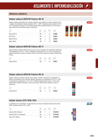 835
I
AISLAMIENTO E IMPERMEABILIZACIÓN
Adhesivos selladores
Sellador adhesivo RATIO MS Polímero MS-40
Pegado y sellado interior/exterior de cualquier material, como canalones en exterior, ventanas, tejas
o azulejos. Sin disolventes. Resistencia desde -40º C a +100º C. Temperatura de aplicación de +5º C
a 35º C. Resistencia 320 kg/ 10 cm². Pintable. Adhiere sobre superficies húmedas e incluso bajo el
agua. Ideal para fijar elementos sujetos a vibraciones.
Blanco 290 ml. UN 1 12 222B40
Gris 290 ml. UN 1 12 222B43
Marrón 290 ml. UN 1 12 222B44
Negro 290 ml. UN 1 12 222B45
Sellador adhesivo RATIO MS Polímero MS-41
Agarre Inmediato. Adhesivo elástico de gran agarre inicial (3 segundos). Sin disolventes. Resistencia
a la temperatura de -40º C a + 100º C. Temperatura de aplicación de +5º C a 35º C. Indicado para
pegado de elementos pesados en paredes y techos, incluso sobre superficies húmedas, también bajo
el agua.
Blanco 290 ml. UN 1 12 222B41
Sellador adhesivo RATIO MS Polímero MS-42
Pegado y sellado de cualquier material, como espejos, cristales o mamparas. Sin disolventes. En
exterior se recomienda su uso sólo como adhesivo. Resistencia a la temperatura de -40º C a +100º
C. Temperatura de aplicación de +5º C a 35º C. Pintable. Alargamiento de rotura > 150 % aprox.
Adhiere sobre superficies húmedas e incluso bajo el agua. Ideal para fijar elementos sujetos a
vibraciones.
Cristal 290 ml. UN 1 12 222B42
Sellador elástico CEYS TOTAL-TECH
La adherencia de un poliuretano y la elesticidad de una silicona. Elongación máxima hasta rotura
420%. Resistencia desde -40ºc a +90ºC.
Cartucho 290 ml. Blanco. UN 1 1 4572B138
Cartucho 290 ml. Transparente. UN 1 12 4572B156
Tubo 125 ml. Blanco. UN 1 1 4572B190
 