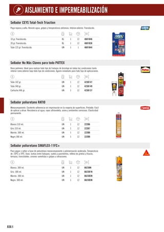 836
AISLAMIENTO E IMPERMEABILIZACIÓN
I
Sellador CEYS Total-Tech Triaction
Pega repara y sella. Resiste agua, golpes y temperaturas extremas. Interior-exterior. Translúcido.
10 gr. Translúcido. BL 1 12 4601B46
20 gr. Translúcido. BL 1 12 4601B38
Tubo 125 gr. Translúcido. UN 1 1 4601B44
Sellador No Más Clavos para todo PATTEX
Base polímero. Ideal para realizar todo tipo de trabajos de bricolaje en todas las condiciones tanto
interior como exterior bajo todo tipo de condiciones. Agarre inmediato para todo tipo de aplicaciones.
Tubo 142 gr. UN 1 12 423B147
Tubo 340 gr. UN 1 12 423B149
Cartucho 446 gr. UN 1 12 423B137
Sellador poliuretano RATIO
Monocomponente. Excelente adherencia sin imprimación en la mayoría de superfícies. Pintable. Fácil
de aplicar y alisar. Resistencia al agua, rayos ultravioleta, ozono y ambientes corrosivos. Elasticidad
permanente.
Blanco 310 ml. UN 1 12 222B6
Gris 310 ml. UN 1 12 222B7
Marrón. 300 ml. UN 1 12 222B8
Negro 300 ml. UN 1 12 222B9
Sellador poliuretano SIKAFLEX-11FC+
Para pegar o sellar a base de poliuretano monocomponente y polimerización acelerada. Temperatura
de -20ºC a 70ºC. Usos: Juntas entre tabiques, suelos y pavimentos, relleno de grietas y fisuras,
terrazas, transitables, uniones sometidas a golpes y vibraciones.
Blanco. 300 ml. UN 1 12 6623BN
Gris. 300 ml. UN 1 12 6623B1N
Marrón. 300 ml. UN 1 12 6623B2N
Negro. 300 ml. UN 1 12 6623B3N
 