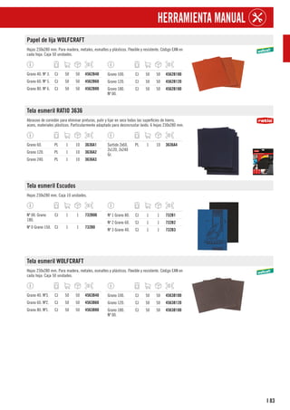 83
I
HERRAMIENTA MANUAL
Papel de lija WOLFCRAFT
Hojas 230x280 mm. Para madera, metales, esmaltes y plásticos. Flexible y resistente. Código EAN en
cada hoja. Caja 50 unidades.
Grano 40. Nº 3. CJ 50 50 4562B40
Grano 60. Nº 5. CJ 50 50 4562B60
Grano 80. Nº 6. CJ 50 50 4562B80
Grano 100. CJ 50 50 4562B100
Grano 120. CJ 50 50 4562B120
Grano 180.
Nº 00.
CJ 50 50 4562B180
Tela esmeril RATIO 3636
Abrasivo de corindón para eliminar pinturas, pulir y lijar en seco todas las superficies de hierro,
acero, materiales plásticos. Particularmente adaptado para desincrustar óxido. 6 hojas 230x280 mm.
Grano 60. PL 1 10 3636A1
Grano 120. PL 1 10 3636A2
Grano 240. PL 1 10 3636A3
Surtido 2x60,
2x120, 2x240
Gr.
PL 1 10 3636A4
Tela esmeril Escudos
Hojas 230x280 mm. Caja 10 unidades.
Nº 00. Grano
180.
CJ 1 1 732B00
Nº 0 Grano 150. CJ 1 1 732B0
Nº 1 Grano 80. CJ 1 1 732B1
Nº 2 Grano 60. CJ 1 1 732B2
Nº 3 Grano 40. CJ 1 1 732B3
Tela esmeril WOLFCRAFT
Hojas 230x280 mm. Para madera, metales, esmaltes y plásticos. Flexible y resistente. Código EAN en
cada hoja. Caja 50 unidades.
Grano 40. Nº3. CJ 50 50 4563B40
Grano 60. Nº2. CJ 50 50 4563B60
Grano 80. Nº1. CJ 50 50 4563B80
Grano 100. CJ 50 50 4563B100
Grano 120. CJ 50 50 4563B120
Grano 180.
Nº 00.
CJ 50 50 4563B180
 