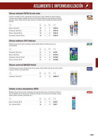 841
I
AISLAMIENTO E IMPERMEABILIZACIÓN
Silicona antimoho PATTEX No más moho
4 efectos: resistente al moho, impermeable, larga duración y rápida. Sellador de silicona sanitaria
antimoho para acabados y sellados de juntas de baño. Buena adherencia sobre cerámica vitrificada,
porcelana, vidrio, madera, fibra de vidrio, aluminio, anodizado, acero inoxidable. No adhiere sobre PE,
PP, PTFE.
Blanca. Tubo 50 ml. UN 1 6 423B134
Translúcida. Tubo 50 ml. UN 1 6 423B135
Blanca. Cartucho 280 ml. UN 1 12 423B132
Translúcida. Cartucho 280 ml. UN 1 12 423B133
Silicona multiusos CEYS Sellaceys
Sellado de todo tipo de juntas. Permanece siempre flexible. Aditivo antimoho que evita su
oscurecimiento.
Translúcida. Tubo 50 ml. BL 1 24 4572B7
Blanca. Tubo 50 ml. BL 1 12 4572B7/1
Translúcida. Cartucho 100 ml. BL 1 12 4572B63
Blanca. Cartucho 100 ml. BL 1 12 4572B64
Silicona universal QUILOSA Orbasil
Evita filtraciones de agua e impide el paso del aire y polvo. Sella y rellena todo tipo de juntas en baño
y cocinas, vitrinas o acristalamientos.
Translúcida. Tubo 50 ml. BL 1 24 4500B119
Sellador acrílico elastoplástico RATIO
Masilla acrílica a base de resinas modificadas. Uso general sobre juntas con movimiento inferior al
10%. Compatible con la mayoría de los materiales utilizados en la construcción (hormigón, madera,
ladrillo, piedras naturales y artificiales, etc. )
Blanco. Cartucho 300 ml. UN 1 24 222B10
Gris. Cartucho 300 ml. UN 1 24 222B11
 