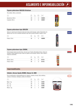 843
I
AISLAMIENTO E IMPERMEABILIZACIÓN
Espuma poliuretano QUILOSA Orbafoam
Para sellado, relleno y aislamiento.
Aerosol Inno. 500 ml. UN 1 12 4500B55
Limpiador. 500 ml. UN 1 12 4500B57
Espuma poliuretano tejas QUILOSA
Color gris, especial para la fijación de todo tipo de tejas sobre hormigón, madera, fibrocemento, etc.
Adhesivo que cura con la humedad atmosférica apto sobre sustratos húmedos, mojados o secos.
Pistola. 750 ml. UN 1 12 4500B95
Espuma poliuretano tejas SOUDAL
Color terracota. Espuma para fijar tejas. Lista para usar. Fijación ultrarrápida de tejas, incluso con
humedad. Perfecto pegado de tejas a todos los soportes como hormigón, ladrillos, metal. madera o
chapas de aislamiento.
Aerosol. 750 ml. UN 1 12 671B14
Pistola. 750 ml. UN 1 12 671B15
Impermeabilizantes
Sellador silicona líquida HENKEL Rubson SL 3000
Para el revestimiento e impermeabilización de: cubiertas, canalones, terrazas, telas asfálticas,
uniones en chimeneas, claraboyas y salidas de ventilación.
Negro. 1 kg. UN 1 4 242B64
Gris. 1 kg. UN 1 4 242B65
Teja. 1 kg. UN 1 4 242B66
Blanco. 1 kg. UN 1 4 242B67
 
