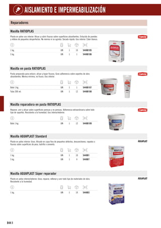 844
AISLAMIENTO E IMPERMEABILIZACIÓN
I
Reparadores
Masilla RATIOPLAS
Plaste en polvo uso interior. Alisar y cubrir fisuras sobre superficies absorbentes. Enlucido de paredes
y relleno de pequeños desperfectos. No merma ni se agrieta. Secado rápido. Uso interior. Color blanco.
1 kg. UN 1 10 5448B105
5 kg. UN 1 1 5448B106
Masilla en pasta RATIOPLAS
Pasta preparada para enlucir, alisar y tapar fisuras. Gran adherencia sobre soportes de obra
absorbentes. Merma mínima, no fisura. Uso interior.
Bote 1 kg. UN 1 1 5448B107
Tubo 200 ml. UN 1 12 5448B108
Masilla reparadora en pasta RATIOPLAS
Reparar, unir y alisar sobre superficies porosas y no porosas. Adherencia extraordinaria sobre todo
tipo de soportes. Resistente a la humedad. Uso interior/exterior.
Bote 1 kg. UN 1 12 5448B109
Masilla AGUAPLAST Standard
Plaste en polvo interior. Usos: Alisado en capa fina de pequeños defectos, desconchones, rayados o
fisuras sobre superficies de yeso, ladrillo o cemento.
1 kg. UN 1 10 5448B1
5 kg. UN 1 4 5448B7
Masilla AGUAPLAST Súper reparador
Plaste en polvo interior/exterior. Usos: reparar, rellenar y unir todo tipo de materiales de obra.
Resistente a la humedad.
1 kg. UN 1 10 5448B3
 