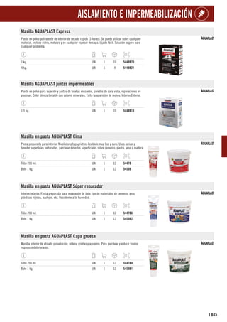845
I
AISLAMIENTO E IMPERMEABILIZACIÓN
Masilla AGUAPLAST Express
Plaste en polvo polivalente de interior de secado rápido (3 horas). Se puede utilizar sobre cualquier
material, incluso vidrio, metales y en cualquier espesor de capa. Lijado fácil. Solución segura para
cualquier problema.
1 kg. UN 1 10 5448B20
4 kg. UN 1 4 5448B21
Masilla AGUAPLAST juntas impermeables
Plaste en polvo para sujeción y juntas de losetas en suelos, paredes de cara vista, reparaciones en
piscinas. Color blanco tintable con colores minerales. Evita la aparición de mohos. Interior/Exterior.
1,5 kg. UN 1 10 5448B18
Masilla en pasta AGUAPLAST Cima
Pasta preparada para interior. Nivelador y tapagrietas. Acabado muy liso y duro. Usos: alisar y
teneder superficies texturadas, parchear defectos superficiales sobre cemento, piedra, yeso o madera.
Tubo 200 ml. UN 1 12 5447B
Bote 1 kg. UN 1 12 5450B
Masilla en pasta AGUAPLAST Súper reparador
Interior/exterior. Pasta preparada para reparación de todo tipo de materiales de cemento, yeso,
plásticos rígidos, azulejos, etc. Resistente a la humedad.
Tubo 200 ml. UN 1 12 5447B6
Bote 1 kg. UN 1 12 5450B2
Masilla en pasta AGUAPLAST Capa gruesa
Masilla interior de alisado y nivelación, rellena grietas y agujeros. Para parchear y enlucir fondos
rugosos o deteriorados.
Tubo 200 ml. UN 1 12 5447B4
Bote 1 kg. UN 1 12 5450B1
 