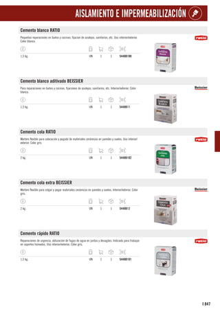 847
I
AISLAMIENTO E IMPERMEABILIZACIÓN
Cemento blanco RATIO
Pequeñas reparaciones en baños y cocinas; fijacion de azulejos, sanitarios, etc. Uso interior/exterior.
Color blanco.
1,5 kg. UN 1 1 5448B100
Cemento blanco aditivado BEISSIER
Para reparaciones en baños y cocinas, fijaciones de azulejos, sanitarios, etc. Interior/exterior. Color
blanco.
1,5 kg. UN 1 1 5448B11
Cemento cola RATIO
Mortero flexible para colocación y pegado de materiales cerámicos en paredes y suelos. Uso interior/
exterior. Color gris.
2 kg. UN 1 1 5448B102
Cemento cola extra BEISSIER
Mortero flexible para colgar y pegar materiales cerámicos en paredes y suelos. Interior/exterior. Color
gris.
2 kg. UN 1 1 5448B12
Cemento rápido RATIO
Reparaciones de urgencia, obturación de fugas de agua en juntas y desagües. Indicado para trabajar
en soportes húmedos. Uso interior/exterior. Color gris.
1,5 kg. UN 1 1 5448B101
 