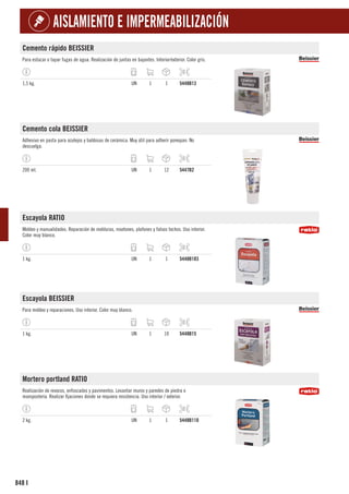 848
AISLAMIENTO E IMPERMEABILIZACIÓN
I
Cemento rápido BEISSIER
Para estucar o tapar fugas de agua. Realización de juntas en bajantes. Interior/exterior. Color gris.
1,5 kg. UN 1 1 5448B13
Cemento cola BEISSIER
Adhesivo en pasta para azulejos y baldosas de cerámica. Muy útil para adherir porexpan. No
descuelga.
200 ml. UN 1 12 5447B2
Escayola RATIO
Moldeo y manualidades. Reparación de molduras, rosetones, plafones y falsos techos. Uso interior.
Color muy blanco.
1 kg. UN 1 1 5448B103
Escayola BEISSIER
Para moldeo y reparaciones. Uso interior. Color muy blanco.
1 kg. UN 1 10 5448B15
Mortero portland RATIO
Realización de revocos, enfoscados y pavimentos. Levantar muros y paredes de piedra o
mampostería. Realizar fijaciones donde se requiera resistencia. Uso interior / exterior.
2 kg. UN 1 1 5448B110
 