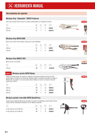 84
HERRAMIENTA MANUAL
I
Herramientas de sujeción
Mordaza Grip “Automatic” RATIO ProSeries
Acero cromo-vanadio. Bocas curvas con sistema autoajustable y con regulador de presión.
165 mm. PL 1 5 6565H6
250 mm. PL 1 5 6565H10
Mordaza Grip RATIO 6560
Bocas curvas. Acero cromo-vanadio. Cuerpo acero cromo-molibdeno.
180 mm. BL 1 6 6560H7
250 mm. BL 1 6 6560H10
Mordaza Grip BAHCO 2951
Bocas curvas y con cortante.
250 mm. UN 1 6 1546H250
NUEVO Mordaza apriete RATIO Klamp
Palanca de apriete rápido con excéntrica y fabricada en poliamida reforzada con fibra de vidrio.
Apriete seguro y resistente a las vibraciones. Mordazas ligeras y resistentes fabricadas en magnesio.
Mordaza fija con canales en cruz para sujetar piezas redondas, en punta o en esquina. Fuerza de
aprite hasta 1,200 N.
160 mm. UN 1 10 4099H16
200 mm. UN 1 10 4099H20
250 mm. UN 1 10 4099H25
Mordaza apriete reversible RATIO QuickPress
Llanta de acero calibrado. Mecanismo de apriete con palanca de desbloqueo y ajuste rápido. Presión
máxima 300 kg. Profundidad mandíbulas: 95 mm. Mordaza reversible.
A: máx. 150 mm. B: 215-430 mm. UN 1 10 5530H15
A: máx. 300 mm. B 215-580 mm. UN 1 10 5530H30
 